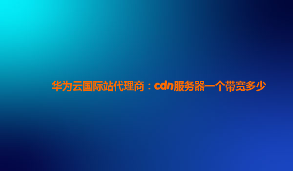 华为云国际站代理商：cdn服务器一个带宽多少