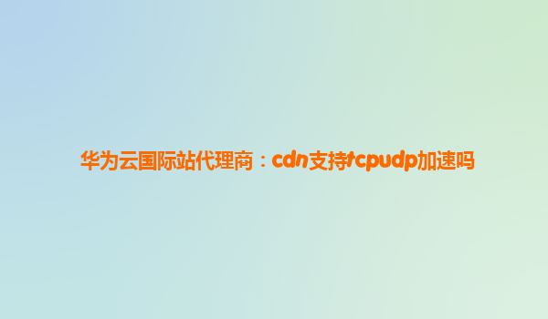 华为云国际站代理商：cdn支持tcpudp加速吗