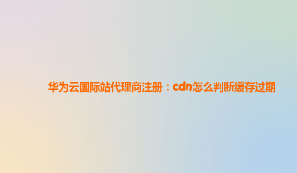 华为云国际站代理商注册：cdn怎么判断缓存过期