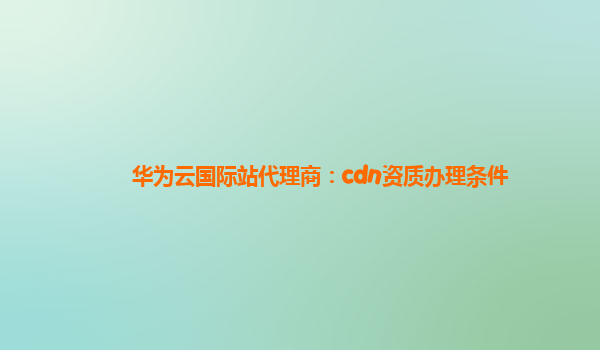 华为云国际站代理商：cdn资质办理条件