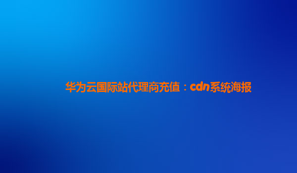 华为云国际站代理商充值：cdn系统海报