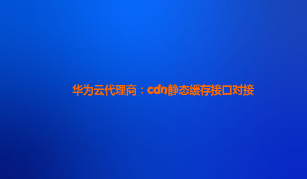 华为云代理商：cdn静态缓存接口对接