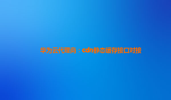 华为云代理商：cdn静态缓存接口对接