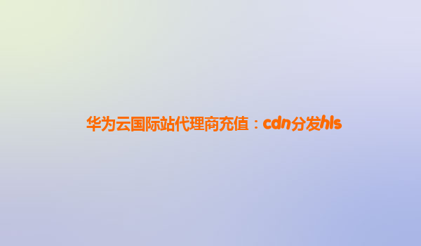 华为云国际站代理商充值：cdn分发hls