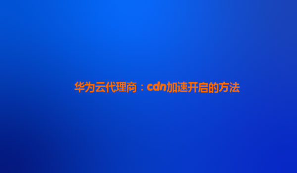 华为云代理商：cdn加速开启的方法