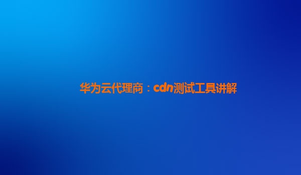 华为云代理商：cdn测试工具讲解