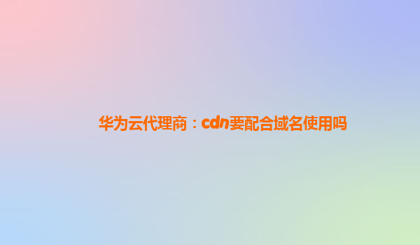 华为云代理商：cdn要配合域名使用吗