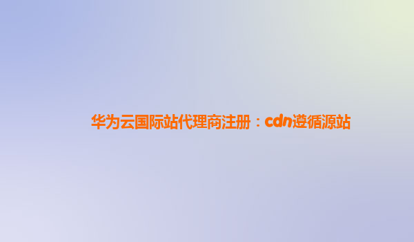 华为云国际站代理商注册：cdn遵循源站