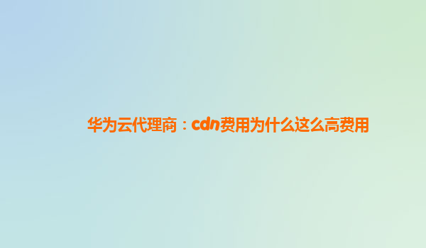 华为云代理商：cdn费用为什么这么高费用