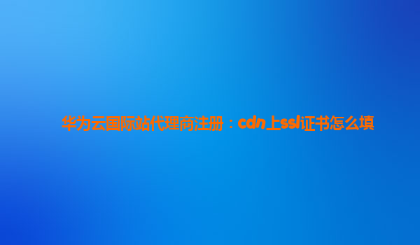 华为云国际站代理商注册：cdn上ssl证书怎么填