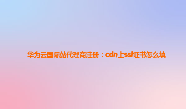 华为云国际站代理商注册：cdn上ssl证书怎么填