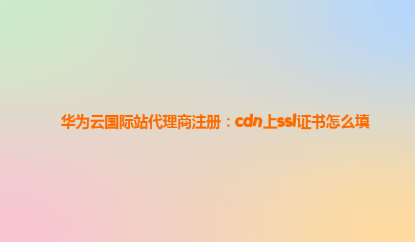 华为云国际站代理商注册：cdn上ssl证书怎么填