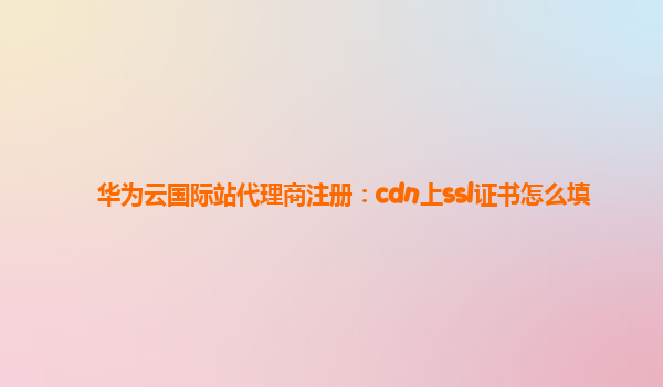 华为云国际站代理商注册：cdn上ssl证书怎么填