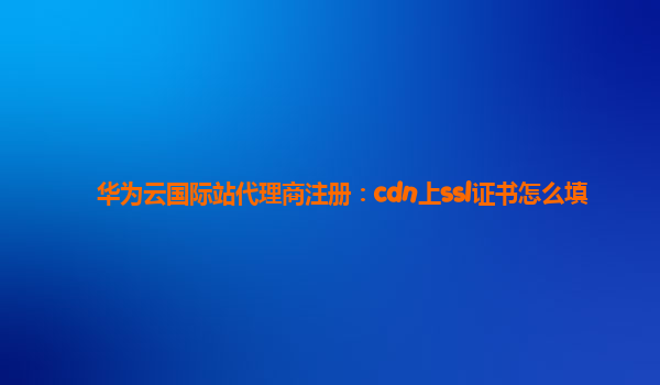 华为云国际站代理商注册：cdn上ssl证书怎么填