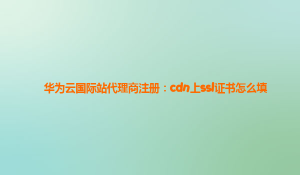 华为云国际站代理商注册：cdn上ssl证书怎么填