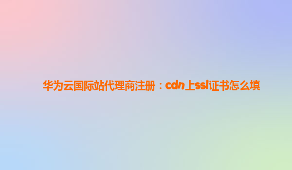 华为云国际站代理商注册：cdn上ssl证书怎么填