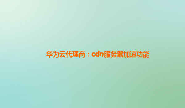 华为云代理商：cdn服务器加速功能