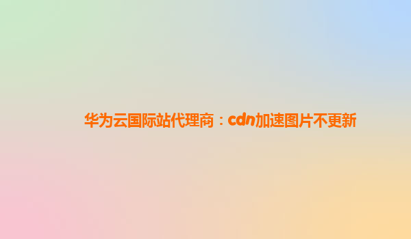 华为云国际站代理商：cdn加速图片不更新