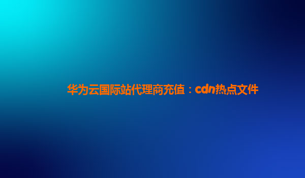 华为云国际站代理商充值：cdn热点文件