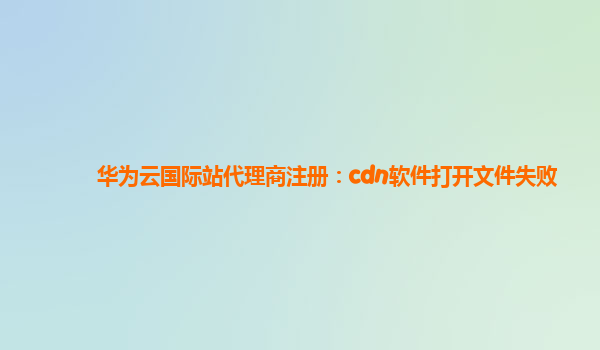 华为云国际站代理商注册：cdn软件打开文件失败