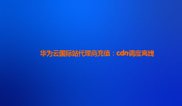 华为云国际站代理商充值：cdn调度离线