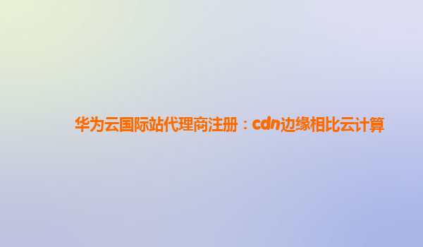 华为云国际站代理商注册：cdn边缘相比云计算