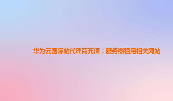 华为云国际站代理商充值：服务器租用相关网站