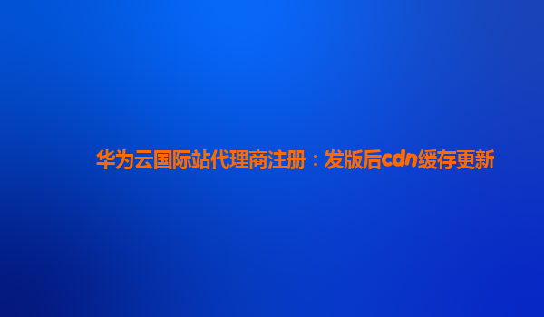 华为云国际站代理商注册：发版后cdn缓存更新