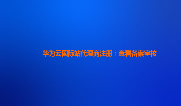 华为云国际站代理商注册：查看备案审核