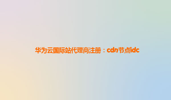 华为云国际站代理商注册：cdn节点idc