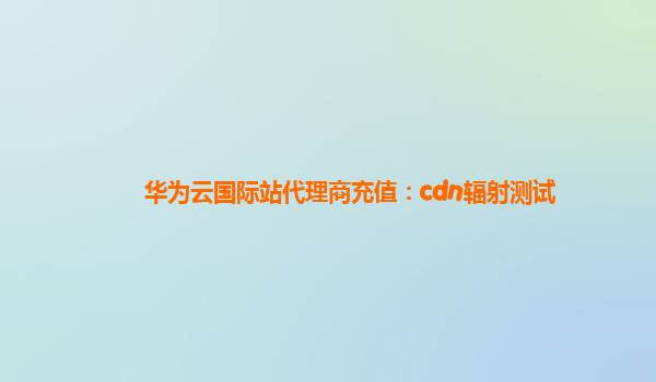 华为云国际站代理商充值：cdn辐射测试