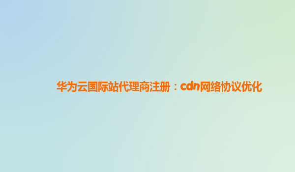 华为云国际站代理商注册：cdn网络协议优化