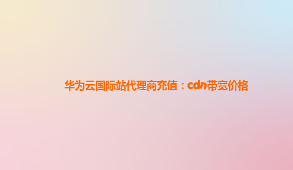 华为云国际站代理商充值：cdn带宽价格