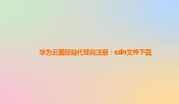 华为云国际站代理商注册：cdn文件下载