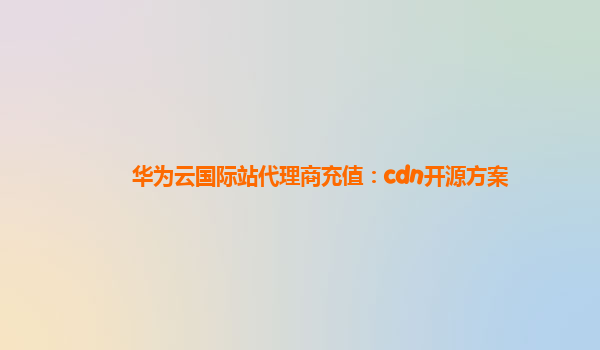 华为云国际站代理商充值：cdn开源方案