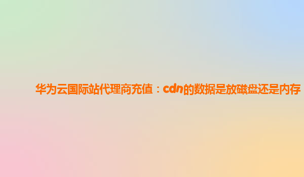 华为云国际站代理商充值：cdn的数据是放磁盘还是内存