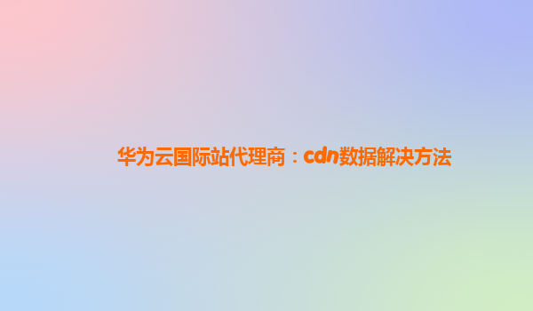 华为云国际站代理商：cdn数据解决方法