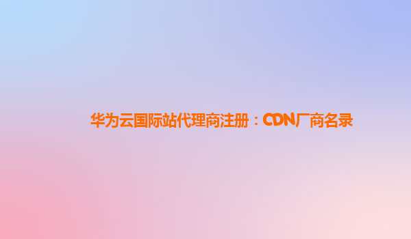 华为云国际站代理商注册：CDN厂商名录