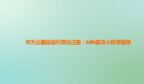 华为云国际站代理商注册：cdn解决小程序缓存