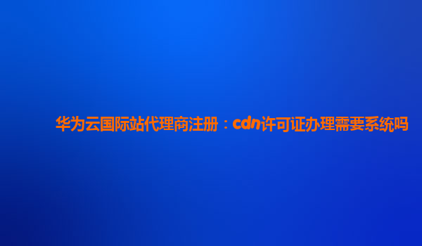 华为云国际站代理商注册：cdn许可证办理需要系统吗