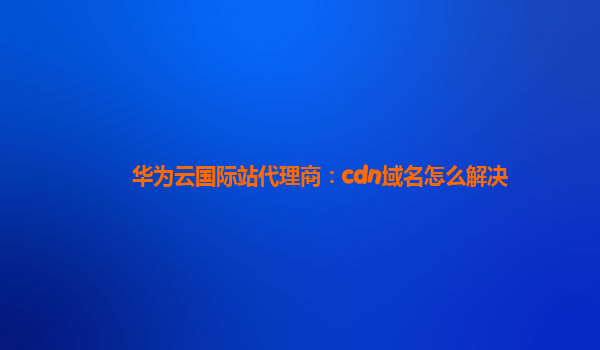 华为云国际站代理商：cdn域名怎么解决