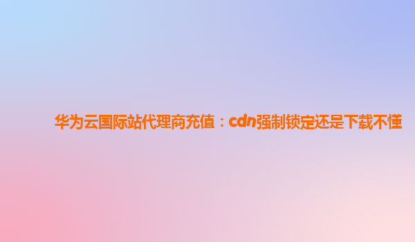 华为云国际站代理商充值：cdn强制锁定还是下载不懂