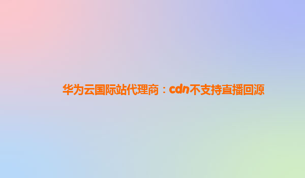 华为云国际站代理商：cdn不支持直播回源