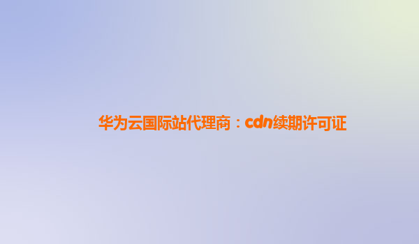 华为云国际站代理商：cdn续期许可证