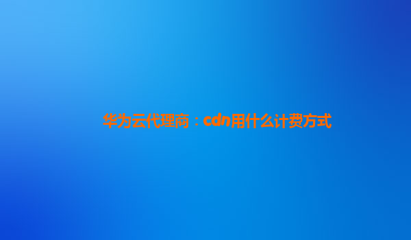 华为云代理商：cdn用什么计费方式