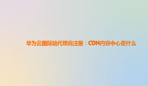 华为云国际站代理商注册：CDN内容中心是什么