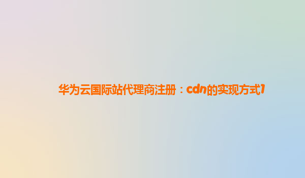 华为云国际站代理商注册：cdn的实现方式1