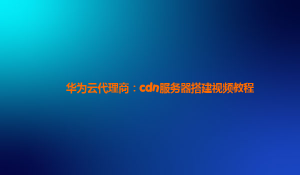 华为云代理商：cdn服务器搭建视频教程