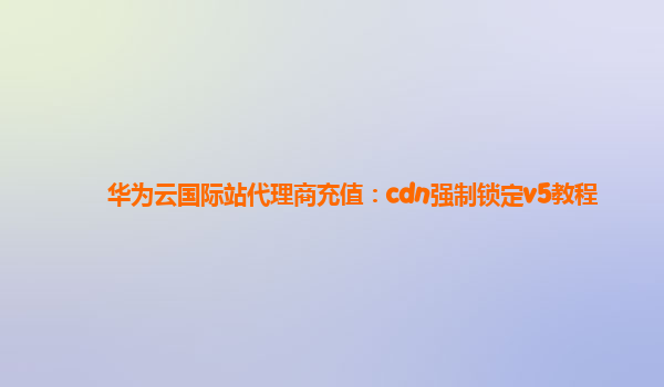 华为云国际站代理商充值：cdn强制锁定v5教程