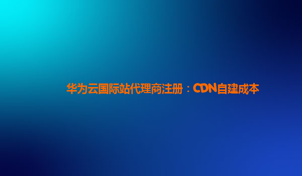 华为云国际站代理商注册：CDN自建成本